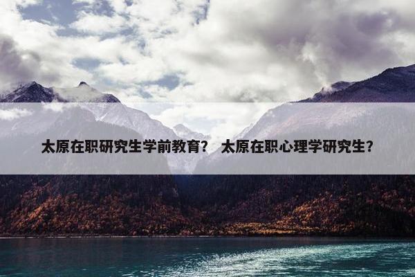 太原在职研究生学前教育？ 太原在职心理学研究生？