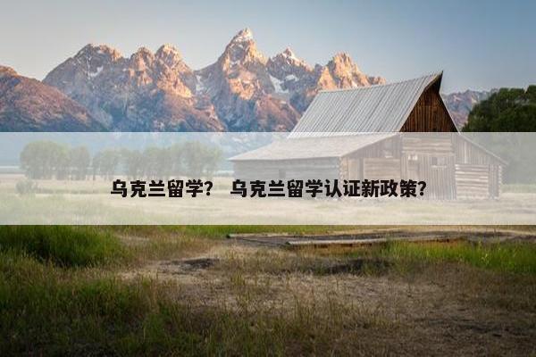 乌克兰留学？ 乌克兰留学认证新政策？