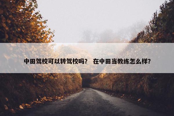 中田驾校可以转驾校吗？ 在中田当教练怎么样？