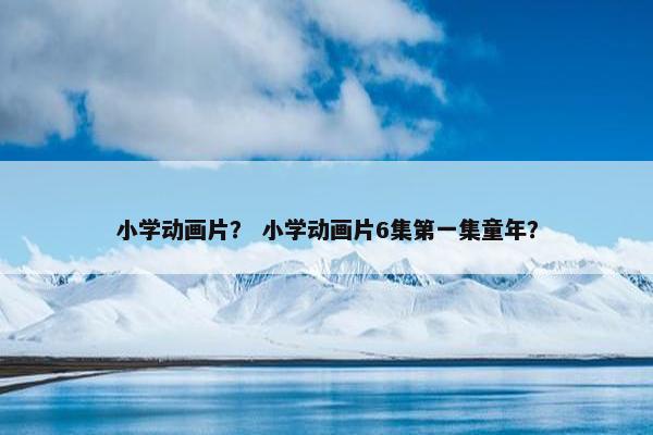小学动画片？ 小学动画片6集第一集童年？