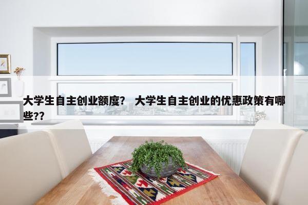 大学生自主创业额度？ 大学生自主创业的优惠政策有哪些?？