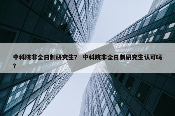 中科院非全日制研究生？ 中科院非全日制研究生认可吗？