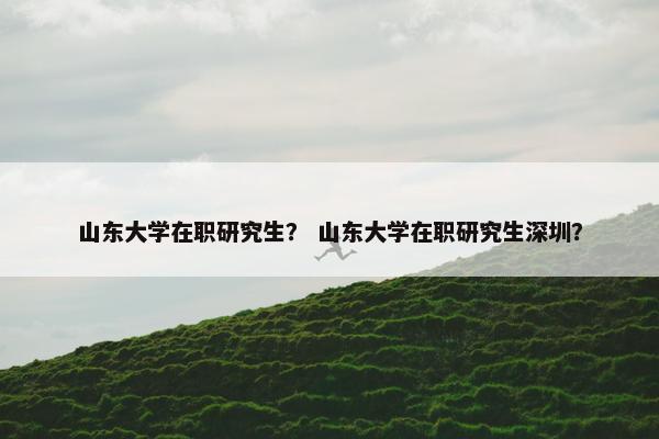 山东大学在职研究生？ 山东大学在职研究生深圳？