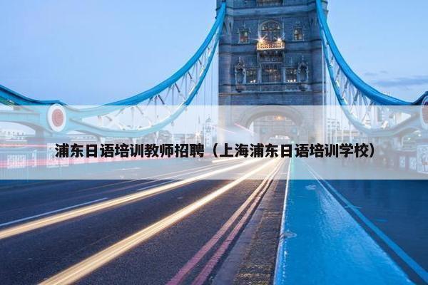 浦东日语培训教师招聘（上海浦东日语培训学校）