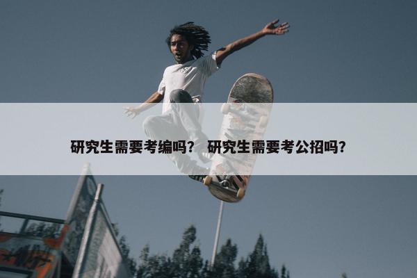研究生需要考编吗？ 研究生需要考公招吗？