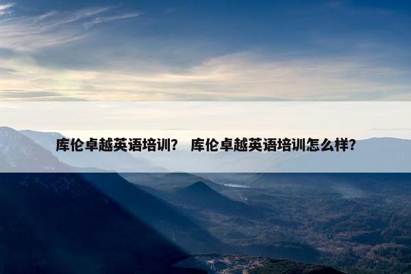 库伦卓越英语培训？ 库伦卓越英语培训怎么样？