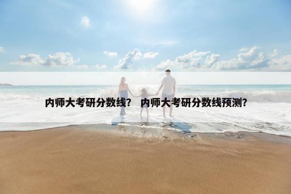 内师大考研分数线？ 内师大考研分数线预测？