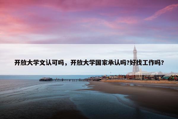开放大学文认可吗，开放大学国家承认吗?好找工作吗?