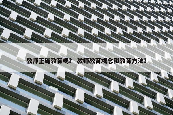教师正确教育观？ 教师教育观念和教育方法？