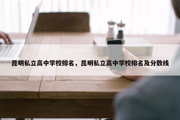 昆明私立高中学校排名，昆明私立高中学校排名及分数线