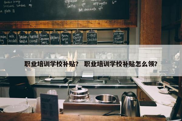 职业培训学校补贴？ 职业培训学校补贴怎么领？