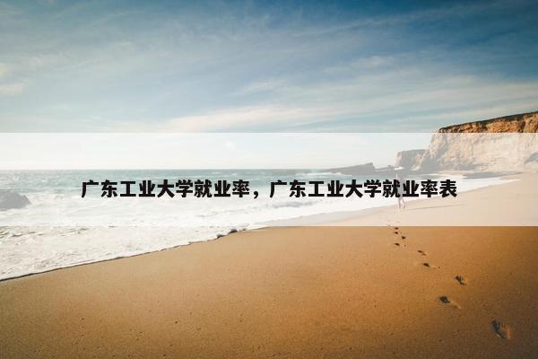 广东工业大学就业率，广东工业大学就业率表