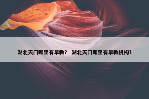 湖北天门哪里有早教？ 湖北天门哪里有早教机构？