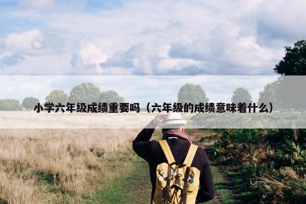 小学六年级成绩重要吗（六年级的成绩意味着什么）