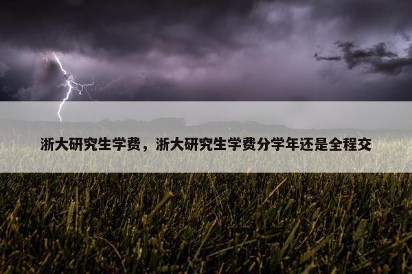 浙大研究生学费，浙大研究生学费分学年还是全程交
