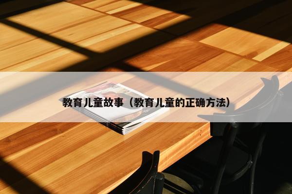 教育儿童故事（教育儿童的正确方法）