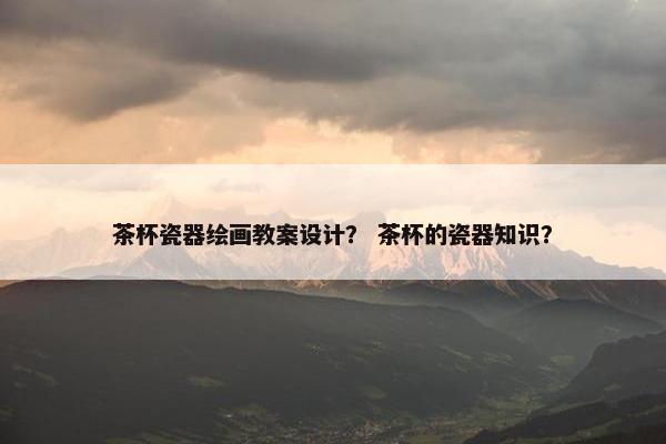 茶杯瓷器绘画教案设计？ 茶杯的瓷器知识？