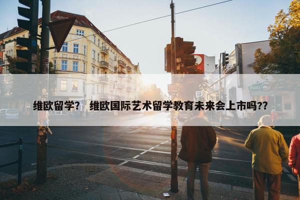 维欧留学？ 维欧国际艺术留学教育未来会上市吗?？