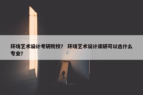 环境艺术设计考研院校？ 环境艺术设计读研可以选什么专业？