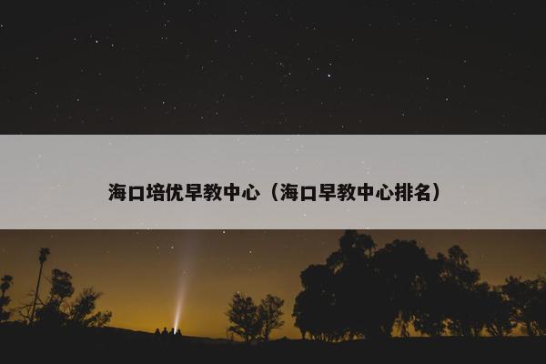 海口培优早教中心（海口早教中心排名）