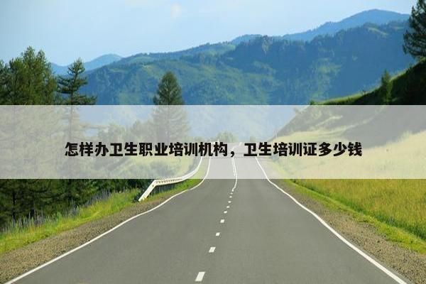 怎样办卫生职业培训机构，卫生培训证多少钱