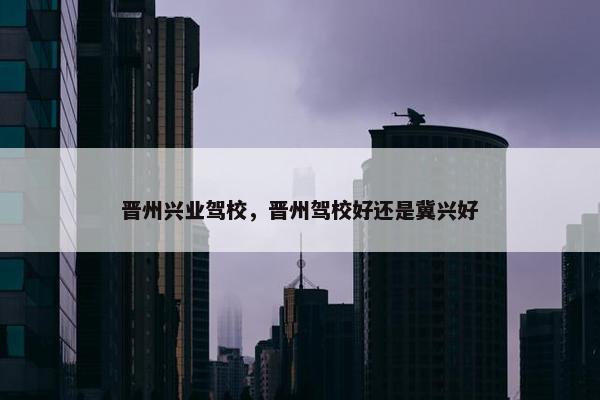 晋州兴业驾校，晋州驾校好还是冀兴好