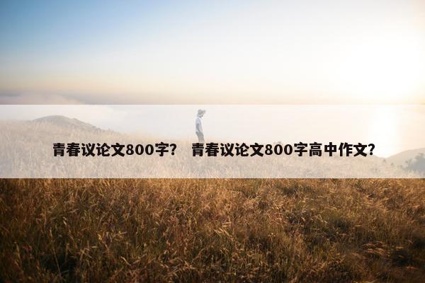 青春议论文800字？ 青春议论文800字高中作文？