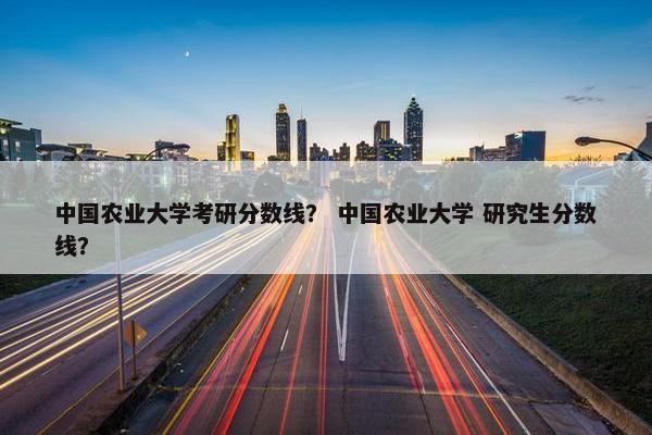中国农业大学考研分数线？ 中国农业大学 研究生分数线？