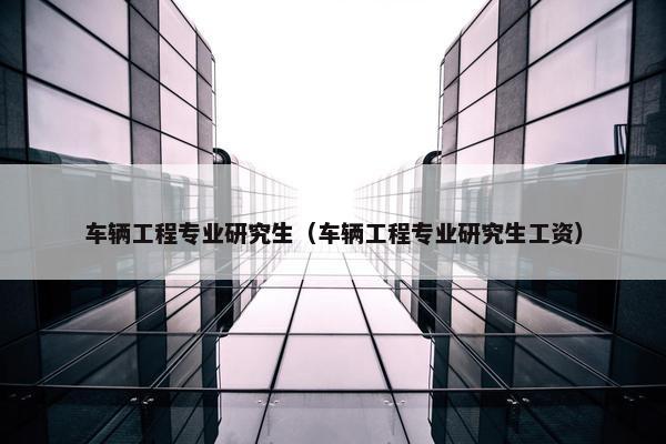 车辆工程专业研究生（车辆工程专业研究生工资）