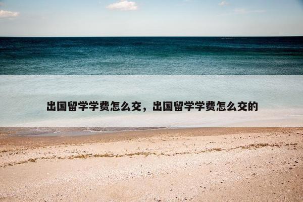 出国留学学费怎么交，出国留学学费怎么交的