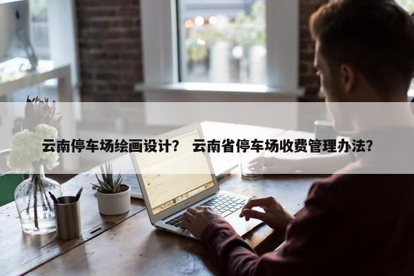 云南停车场绘画设计？ 云南省停车场收费管理办法？