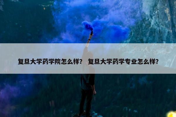 复旦大学药学院怎么样？ 复旦大学药学专业怎么样？