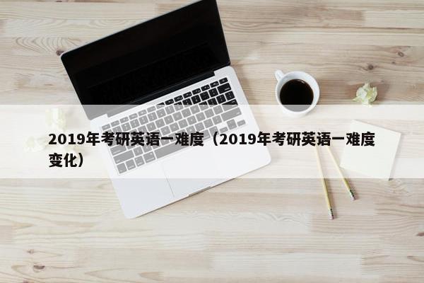 2019年考研英语一难度（2019年考研英语一难度变化）