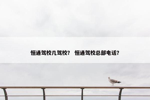 恒通驾校几驾校？ 恒通驾校总部电话？