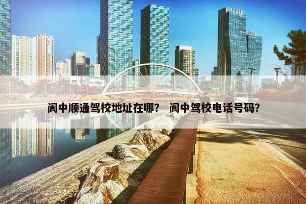 阆中顺通驾校地址在哪？ 阆中驾校电话号码？