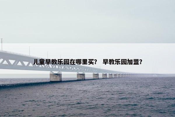 儿童早教乐园在哪里买？ 早教乐园加盟？