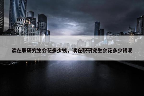 读在职研究生会花多少钱，读在职研究生会花多少钱呢