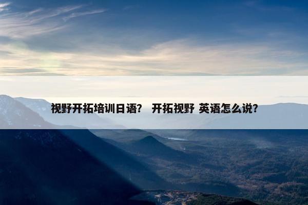 视野开拓培训日语？ 开拓视野 英语怎么说？