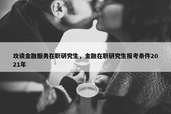攻读金融服务在职研究生，金融在职研究生报考条件2021年
