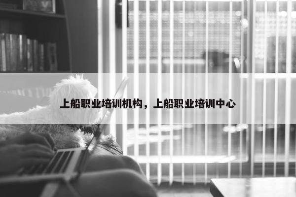上船职业培训机构，上船职业培训中心