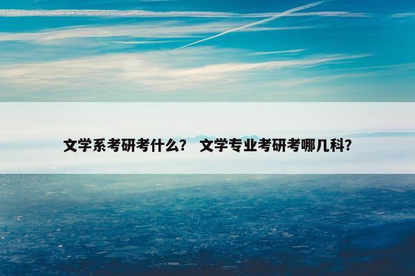 文学系考研考什么？ 文学专业考研考哪几科？