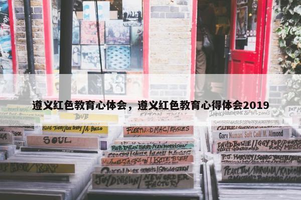 遵义红色教育心体会，遵义红色教育心得体会2019