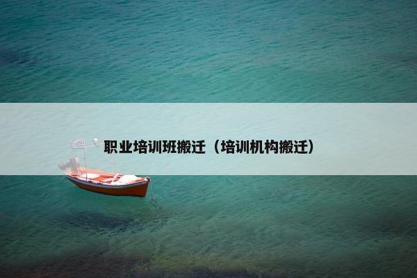 职业培训班搬迁（培训机构搬迁）