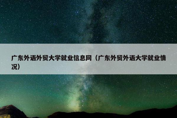 广东外语外贸大学就业信息网（广东外贸外语大学就业情况）
