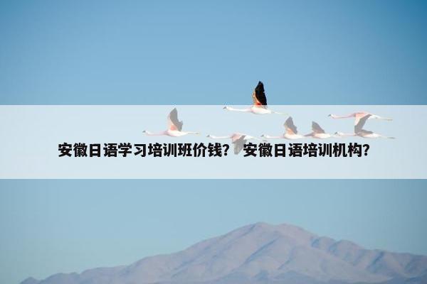 安徽日语学习培训班价钱？ 安徽日语培训机构？
