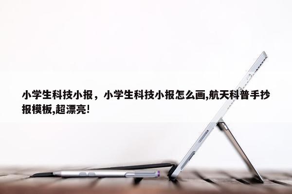 小学生科技小报，小学生科技小报怎么画,航天科普手抄报模板,超漂亮!