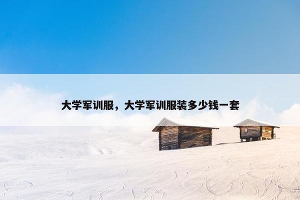 大学军训服，大学军训服装多少钱一套