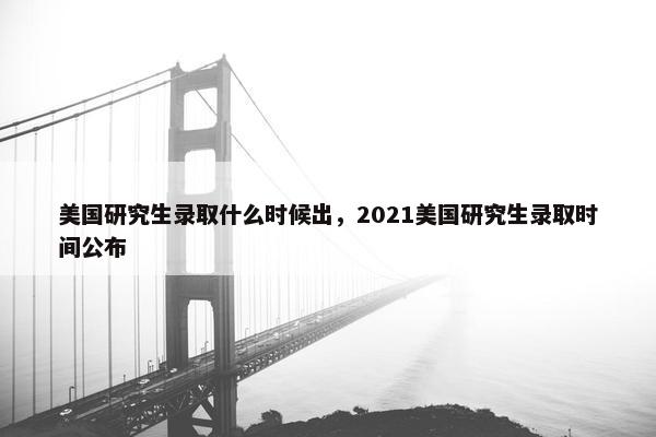 美国研究生录取什么时候出，2021美国研究生录取时间公布