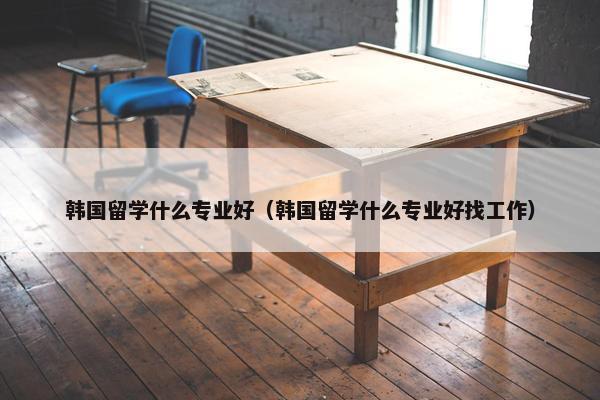 韩国留学什么专业好（韩国留学什么专业好找工作）