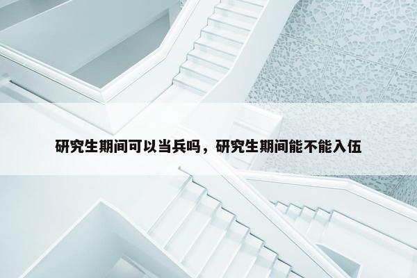 研究生期间可以当兵吗，研究生期间能不能入伍